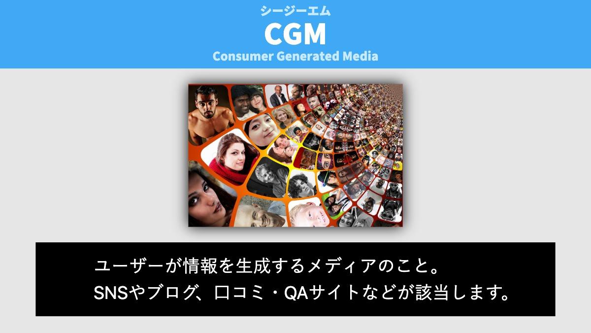 Consumer Generated MediaCGMシージーエムユーザーが情報を生成するメディアのこと。
SNSやブログ、口コミ・QAサイトなどが該当します。
